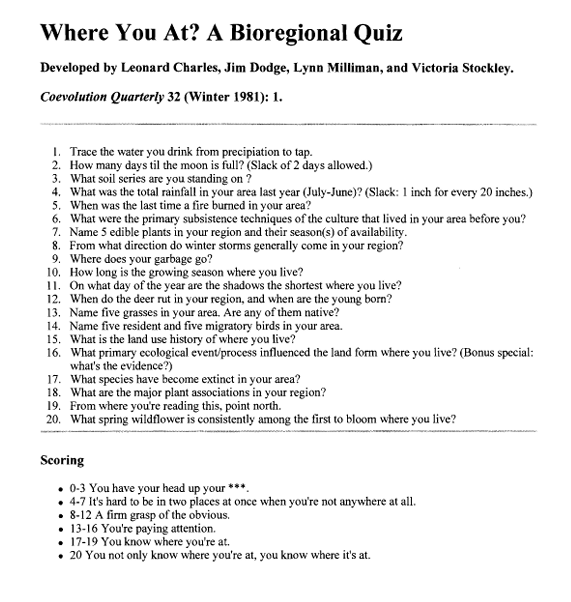 Where You At? A Bioregional Quiz compiled by Leonard Charles, Jim Dodge, Lynn Milliman, and Victoria Stockley, 1981. [A list of 20 questions like “How many days til the moon is full?” and “What soil series are you standing on?”]